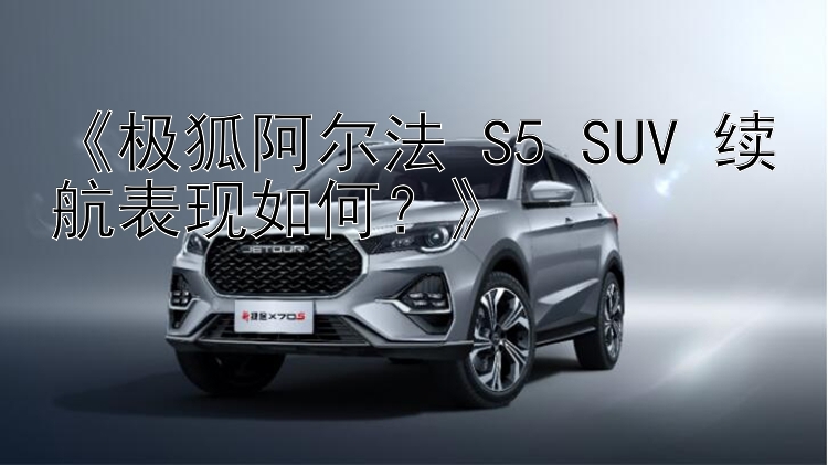 《极狐阿尔法 S5 SUV 续航表现如何？》