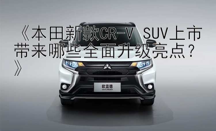 《本田新款CR-V SUV上市带来哪些全面升级亮点？》