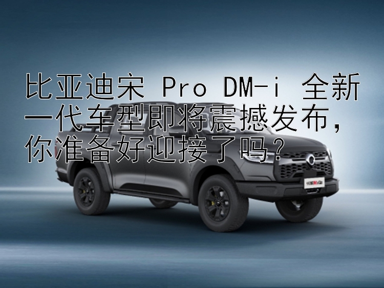 比亚迪宋 Pro DM-i 全新一代车型即将震撼发布，你准备好迎接了吗？