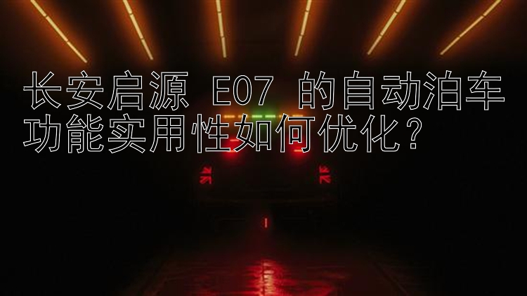 长安启源 E07 的自动泊车功能实用性如何优化？