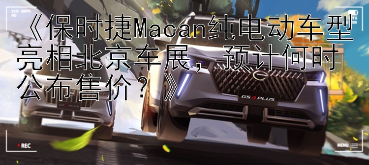 《保时捷Macan纯电动车型亮相北京车展，预计何时公布售价？》