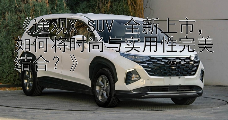 《途观X SUV 全新上市，如何将时尚与实用性完美结合？》