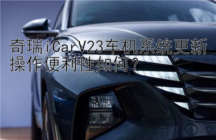 奇瑞iCarV23车机系统更新操作便利性如何？