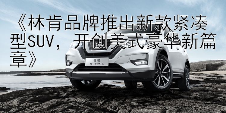 《林肯品牌推出新款紧凑型SUV，开创美式豪华新篇章》