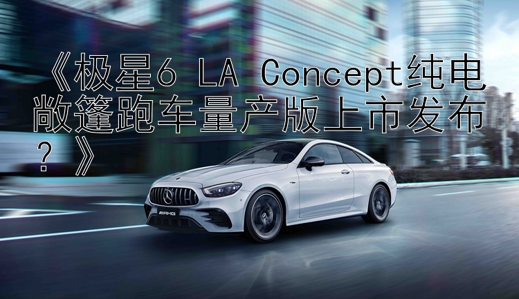 《极星6 LA Concept纯电敞篷跑车量产版上市发布？》