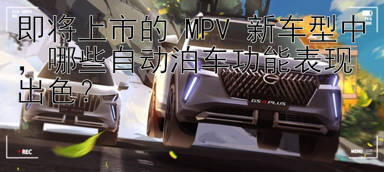 即将上市的 MPV 新车型中，哪些自动泊车功能表现出色？