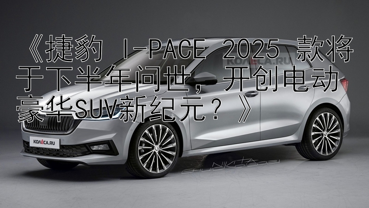 《捷豹 I-PACE 2025 款将于下半年问世，开创电动豪华SUV新纪元？》