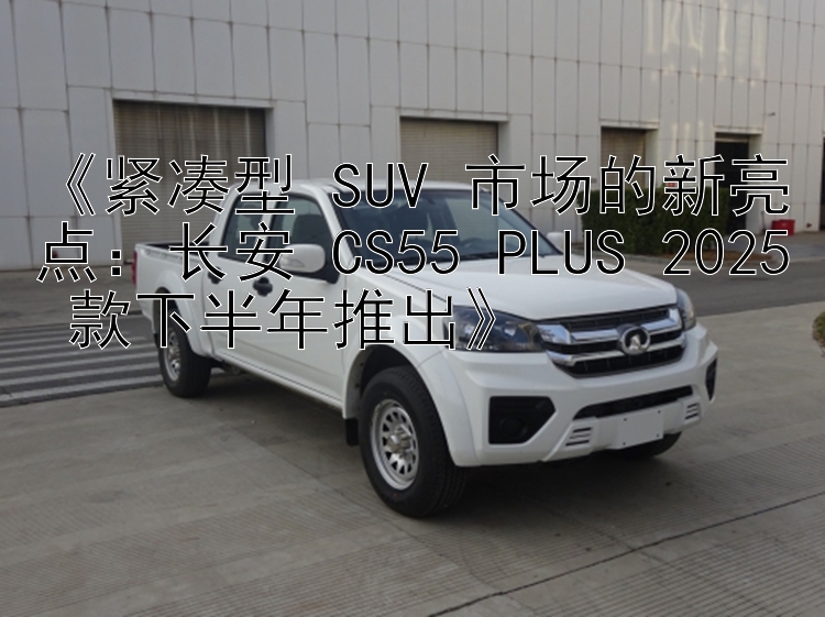 《紧凑型 SUV 市场的新亮点：长安 CS55 PLUS 2025 款下半年推出》