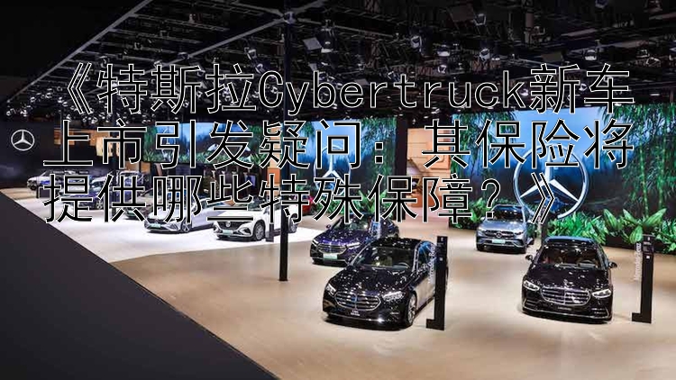 《特斯拉Cybertruck新车上市引发疑问：其保险将提供哪些特殊保障？》