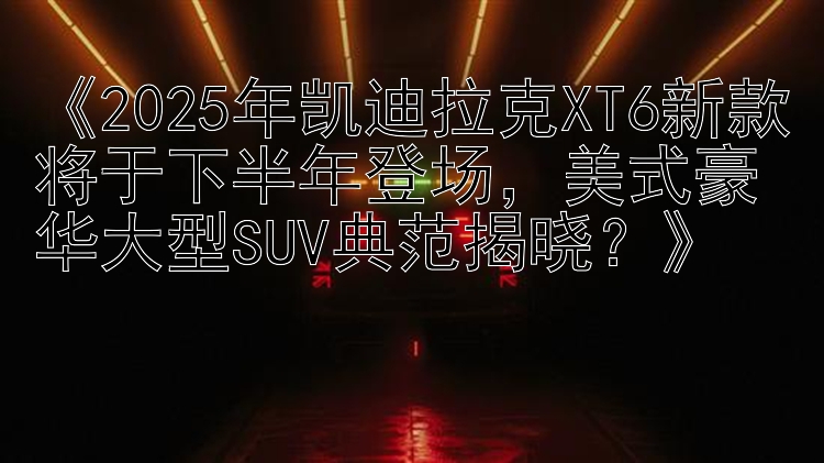 《2025年凯迪拉克XT6新款将于下半年登场，美式豪华大型SUV典范揭晓？》