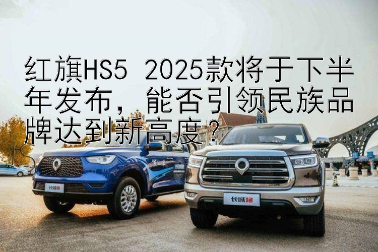 红旗HS5 2025款将于下半年发布，能否引领民族品牌达到新高度？