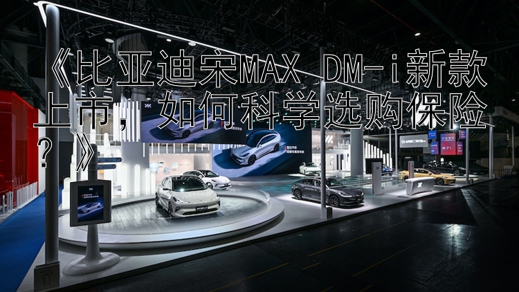 《比亚迪宋MAX DM-i新款上市，如何科学选购保险？》