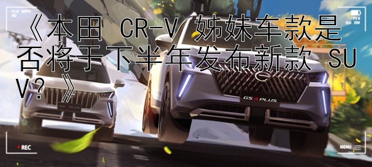 《本田 CR-V 姊妹车款是否将于下半年发布新款 SUV？》