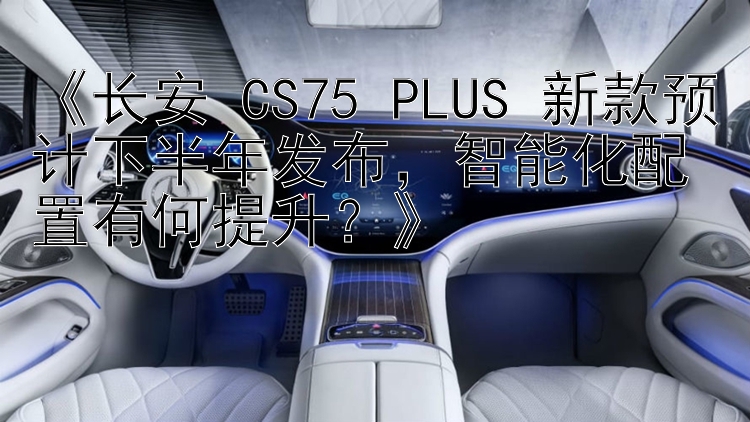 《长安 CS75 PLUS 新款预计下半年发布，智能化配置有何提升？》