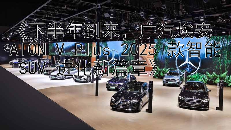 《下半年到来，广汽埃安 AION V Plus 2025 款智能 SUV 进化新篇章》