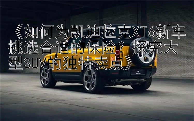 《如何为凯迪拉克XT6新车挑选合适的保险？探究大型SUV的独特卖点》