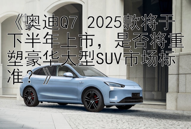 《奥迪Q7 2025款将于下半年上市，是否将重塑豪华大型SUV市场标准？》