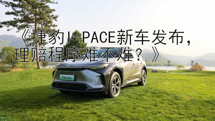 《捷豹I-PACE新车发布，理赔程序难不难？》