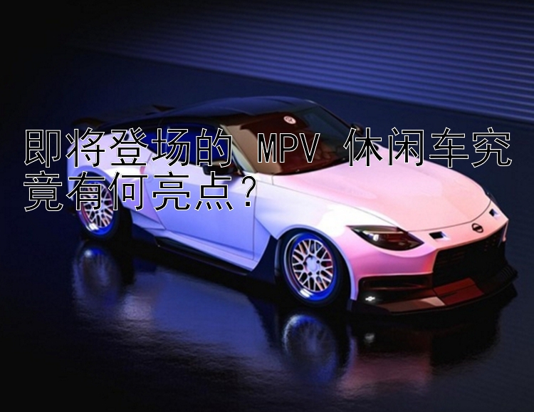 即将登场的 MPV 休闲车究竟有何亮点？