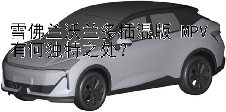 雪佛兰沃兰多插混版 MPV 有何独特之处？