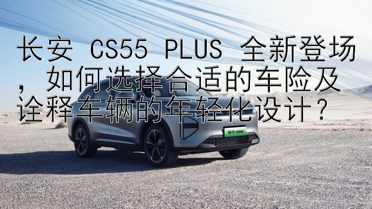 长安 CS55 PLUS 全新登场，如何选择合适的车险及诠释车辆的年轻化设计？