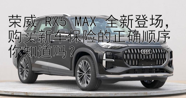 荣威 RX5 MAX 全新登场，购买新车保险的正确顺序你知道吗？