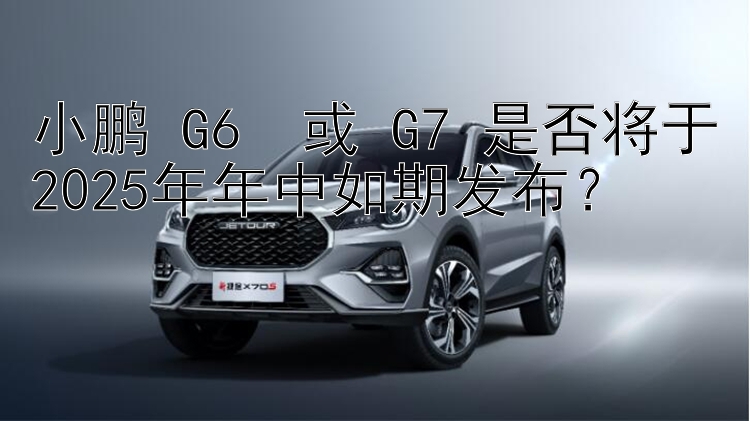 小鹏 G6+ 或 G7 是否将于2025年年中如期发布？