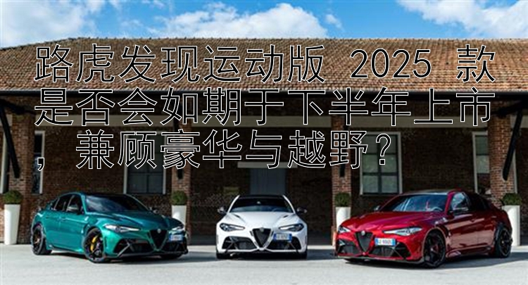 路虎发现运动版 2025 款是否会如期于下半年上市，兼顾豪华与越野？