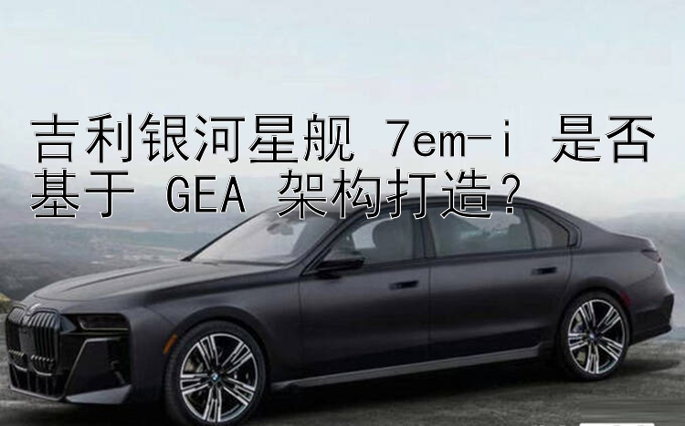 吉利银河星舰 7em-i 是否基于 GEA 架构打造？