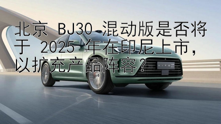 北京 BJ30 混动版是否将于 2025 年在印尼上市，以扩充产品阵容？