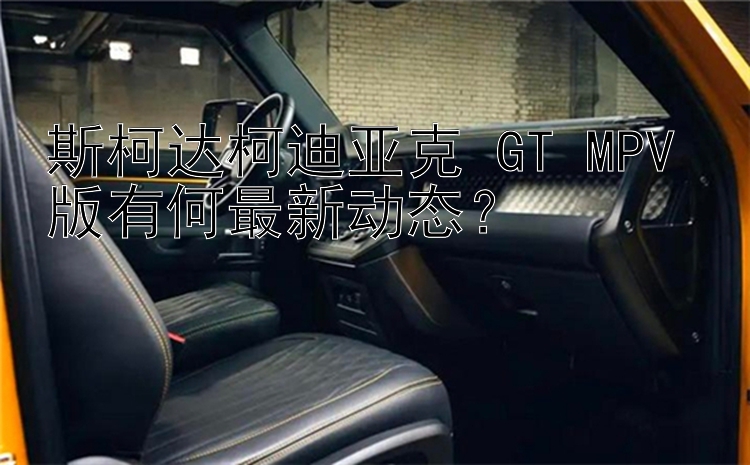 斯柯达柯迪亚克 GT MPV 版有何最新动态？