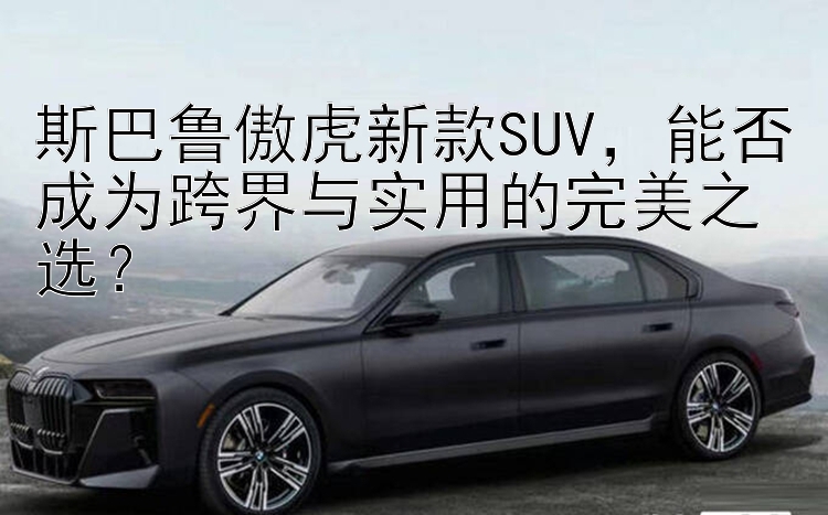 斯巴鲁傲虎新款SUV  能否成为跨界与实用的完美之选？