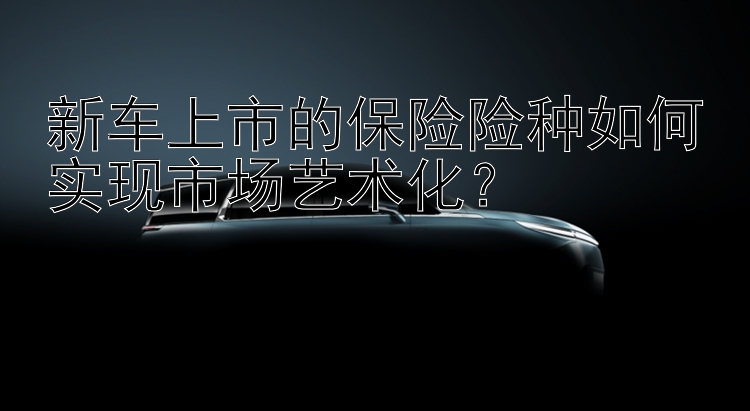 新车上市的保险险种如何实现市场艺术化？