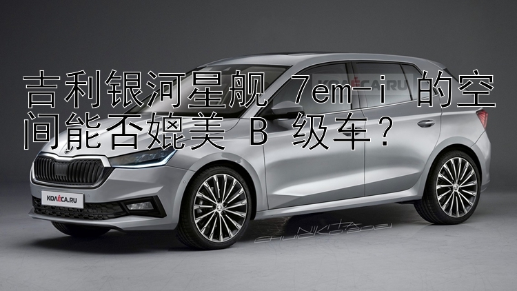 吉利银河星舰 7em-i 的空间能否媲美 B 级车？