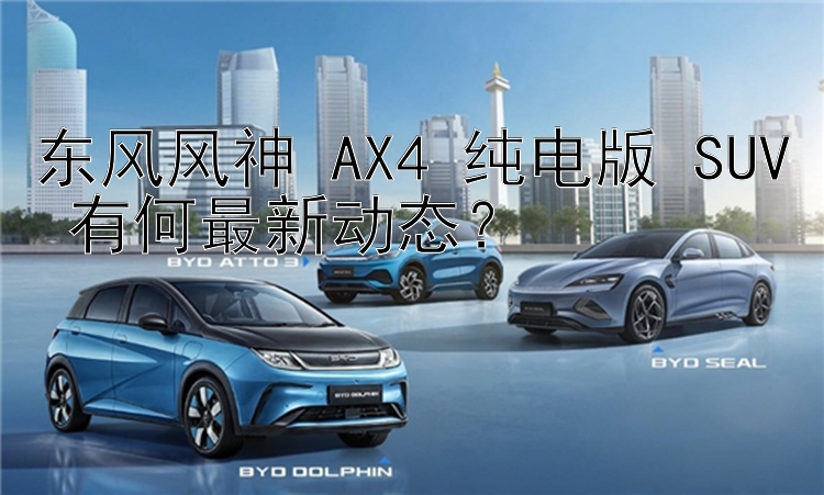 东风风神 AX4 纯电版 SUV 有何最新动态？