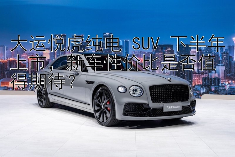 大运悦虎纯电 SUV 下半年上市，新车性价比是否值得期待？