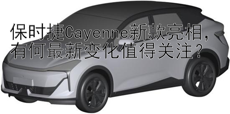 保时捷Cayenne新款亮相  有何最新变化值得关注？